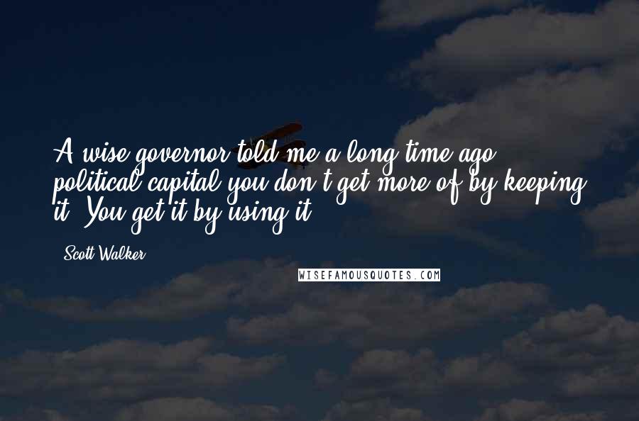 Scott Walker Quotes: A wise governor told me a long time ago, political capital you don't get more of by keeping it. You get it by using it.