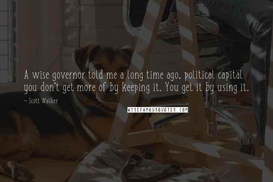 Scott Walker Quotes: A wise governor told me a long time ago, political capital you don't get more of by keeping it. You get it by using it.