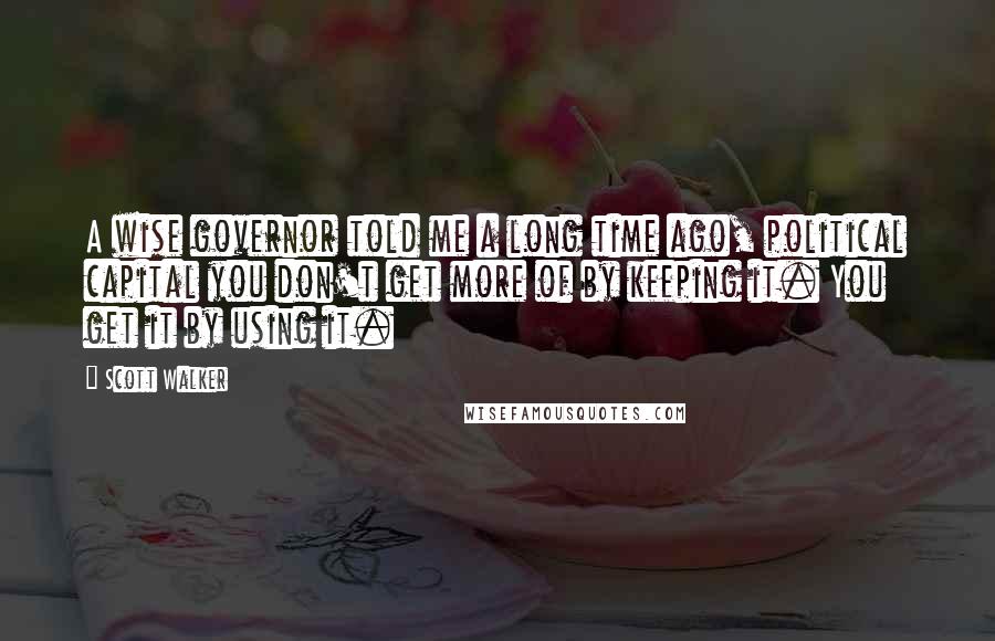 Scott Walker Quotes: A wise governor told me a long time ago, political capital you don't get more of by keeping it. You get it by using it.
