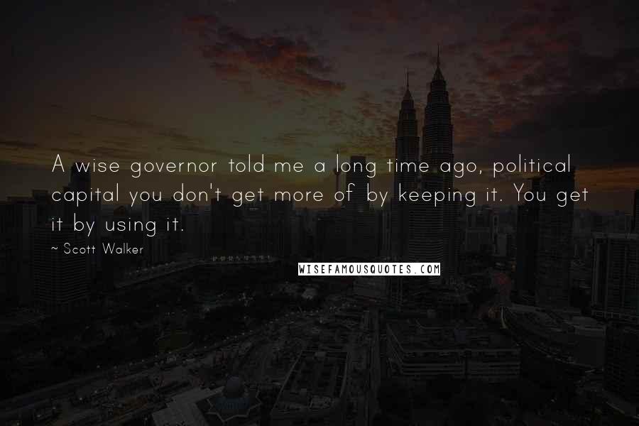 Scott Walker Quotes: A wise governor told me a long time ago, political capital you don't get more of by keeping it. You get it by using it.