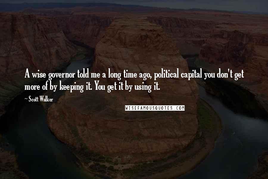 Scott Walker Quotes: A wise governor told me a long time ago, political capital you don't get more of by keeping it. You get it by using it.