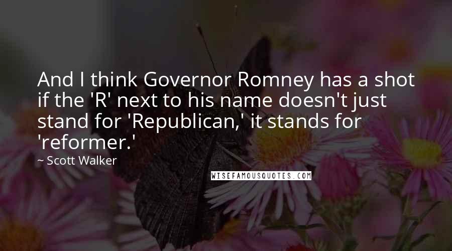 Scott Walker Quotes: And I think Governor Romney has a shot if the 'R' next to his name doesn't just stand for 'Republican,' it stands for 'reformer.'