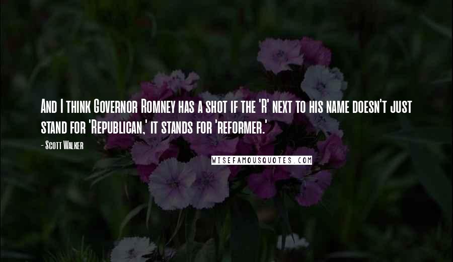 Scott Walker Quotes: And I think Governor Romney has a shot if the 'R' next to his name doesn't just stand for 'Republican,' it stands for 'reformer.'