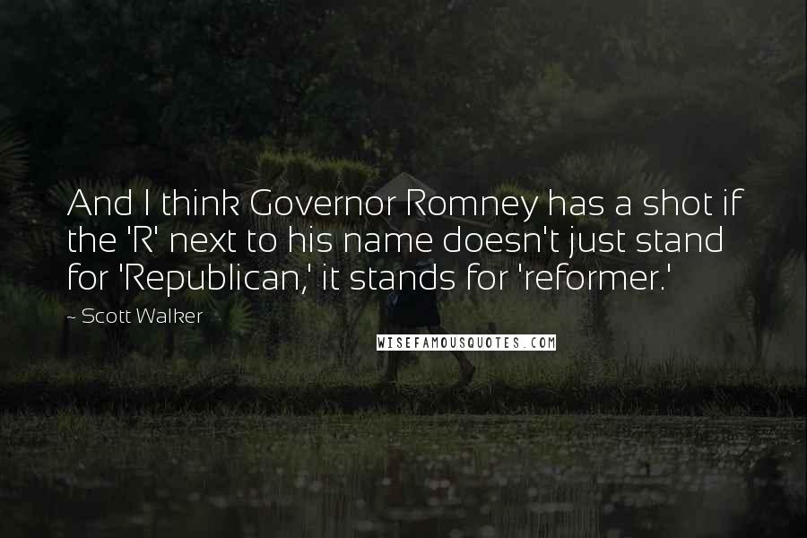 Scott Walker Quotes: And I think Governor Romney has a shot if the 'R' next to his name doesn't just stand for 'Republican,' it stands for 'reformer.'