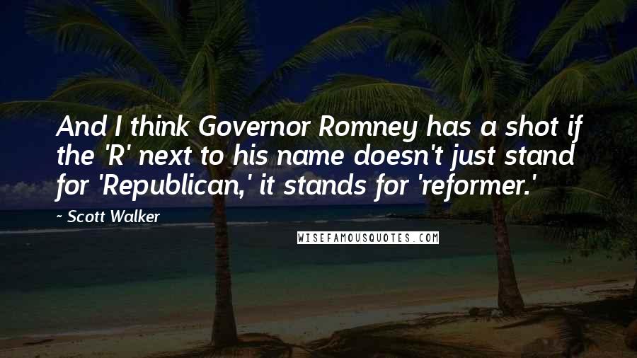 Scott Walker Quotes: And I think Governor Romney has a shot if the 'R' next to his name doesn't just stand for 'Republican,' it stands for 'reformer.'