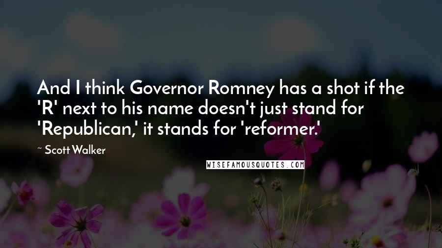 Scott Walker Quotes: And I think Governor Romney has a shot if the 'R' next to his name doesn't just stand for 'Republican,' it stands for 'reformer.'