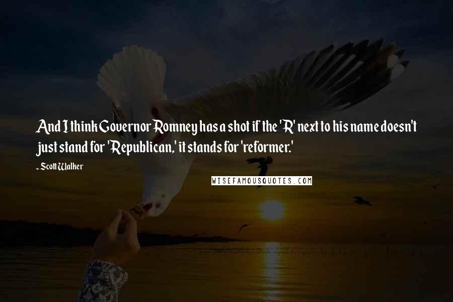 Scott Walker Quotes: And I think Governor Romney has a shot if the 'R' next to his name doesn't just stand for 'Republican,' it stands for 'reformer.'