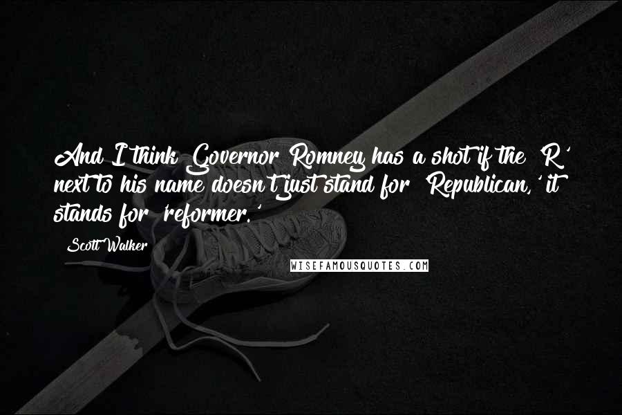 Scott Walker Quotes: And I think Governor Romney has a shot if the 'R' next to his name doesn't just stand for 'Republican,' it stands for 'reformer.'