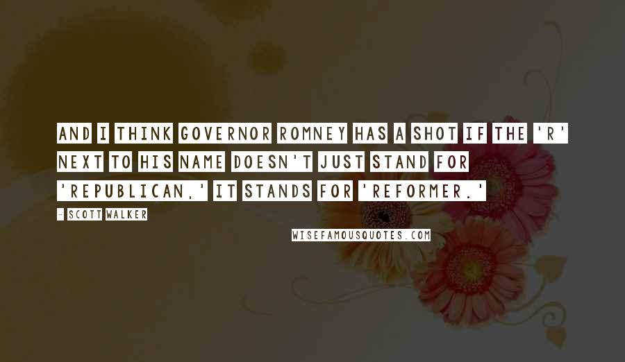 Scott Walker Quotes: And I think Governor Romney has a shot if the 'R' next to his name doesn't just stand for 'Republican,' it stands for 'reformer.'