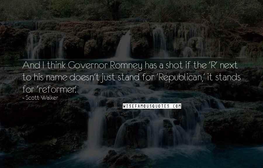 Scott Walker Quotes: And I think Governor Romney has a shot if the 'R' next to his name doesn't just stand for 'Republican,' it stands for 'reformer.'