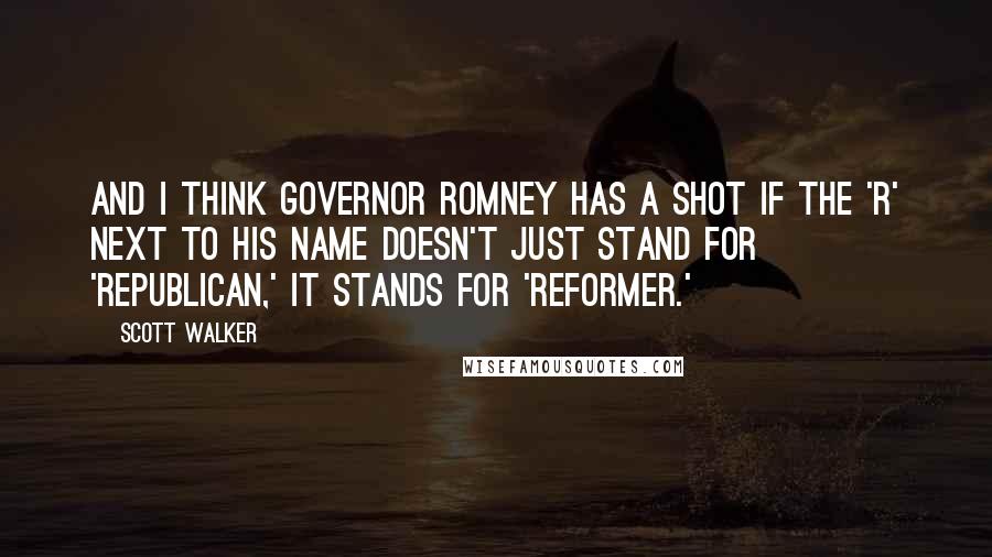 Scott Walker Quotes: And I think Governor Romney has a shot if the 'R' next to his name doesn't just stand for 'Republican,' it stands for 'reformer.'