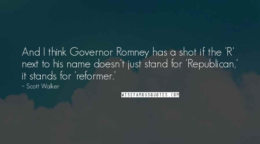 Scott Walker Quotes: And I think Governor Romney has a shot if the 'R' next to his name doesn't just stand for 'Republican,' it stands for 'reformer.'