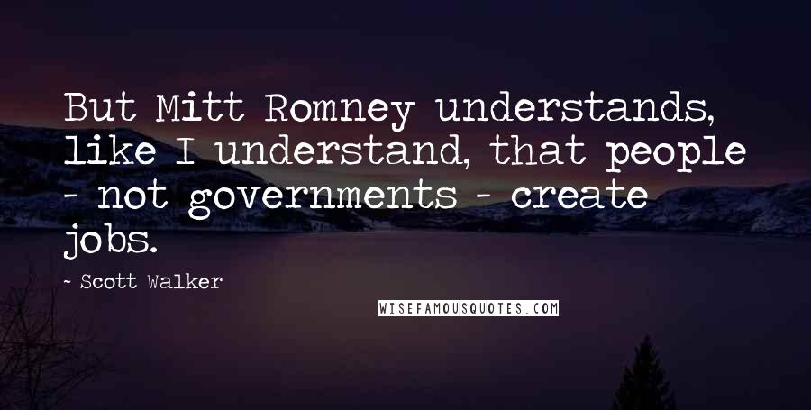 Scott Walker Quotes: But Mitt Romney understands, like I understand, that people - not governments - create jobs.
