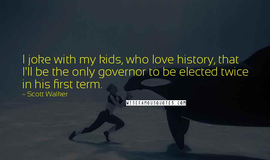 Scott Walker Quotes: I joke with my kids, who love history, that I'll be the only governor to be elected twice in his first term.