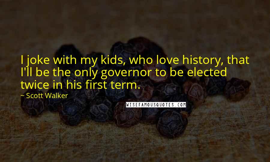 Scott Walker Quotes: I joke with my kids, who love history, that I'll be the only governor to be elected twice in his first term.