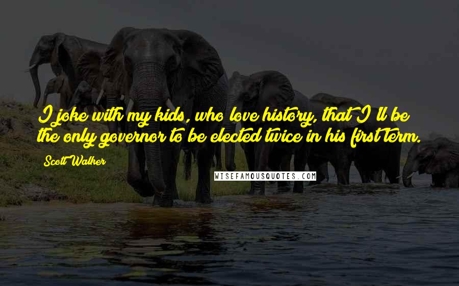 Scott Walker Quotes: I joke with my kids, who love history, that I'll be the only governor to be elected twice in his first term.