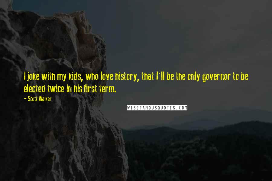 Scott Walker Quotes: I joke with my kids, who love history, that I'll be the only governor to be elected twice in his first term.