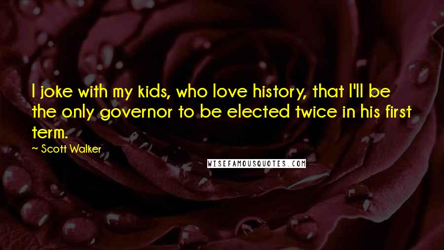 Scott Walker Quotes: I joke with my kids, who love history, that I'll be the only governor to be elected twice in his first term.