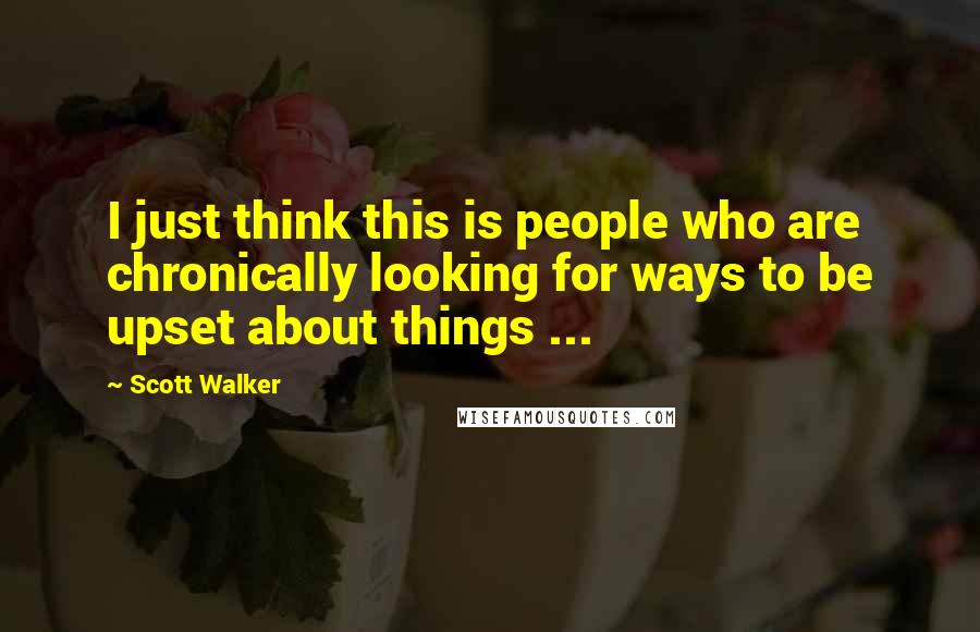 Scott Walker Quotes: I just think this is people who are chronically looking for ways to be upset about things ...