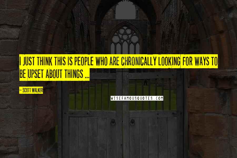 Scott Walker Quotes: I just think this is people who are chronically looking for ways to be upset about things ...