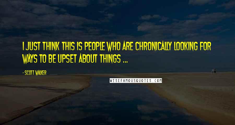 Scott Walker Quotes: I just think this is people who are chronically looking for ways to be upset about things ...