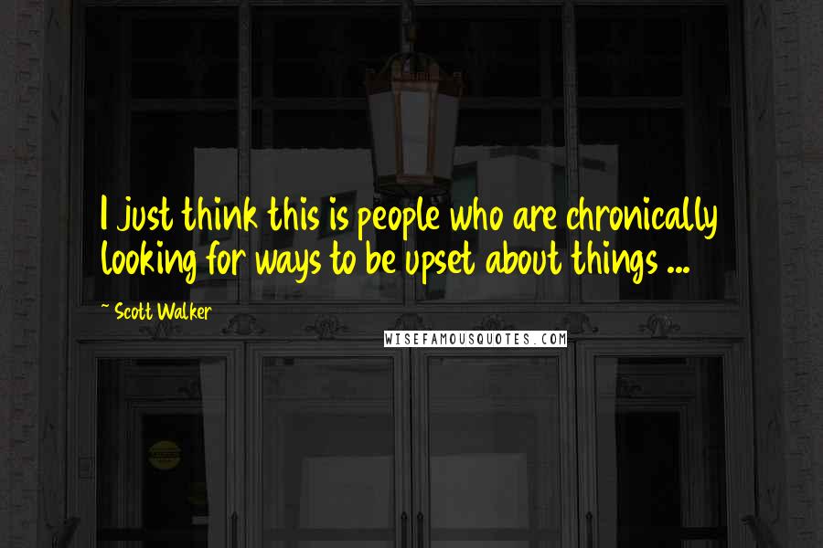 Scott Walker Quotes: I just think this is people who are chronically looking for ways to be upset about things ...