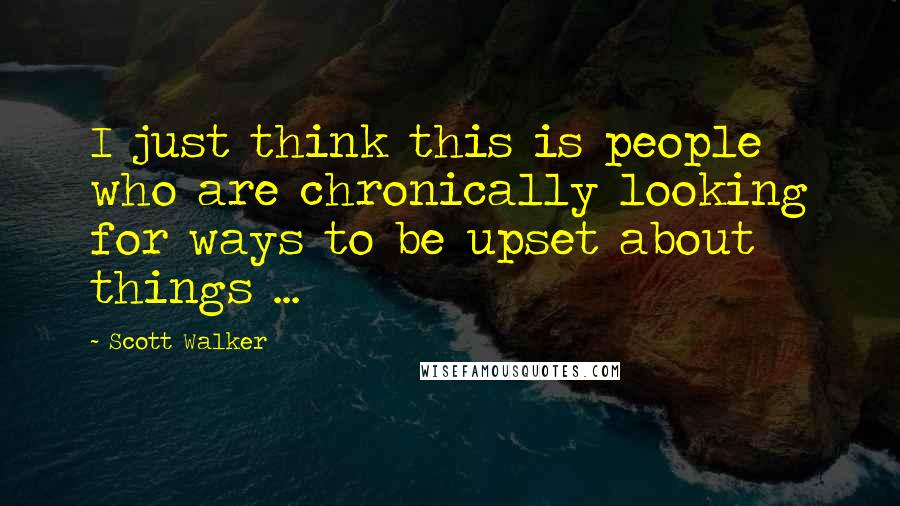 Scott Walker Quotes: I just think this is people who are chronically looking for ways to be upset about things ...