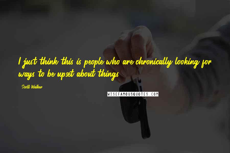 Scott Walker Quotes: I just think this is people who are chronically looking for ways to be upset about things ...