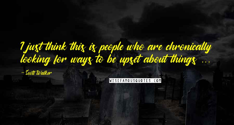 Scott Walker Quotes: I just think this is people who are chronically looking for ways to be upset about things ...