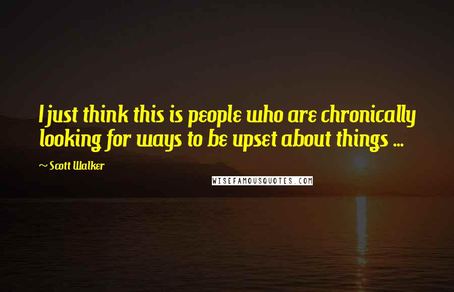 Scott Walker Quotes: I just think this is people who are chronically looking for ways to be upset about things ...