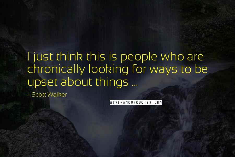 Scott Walker Quotes: I just think this is people who are chronically looking for ways to be upset about things ...
