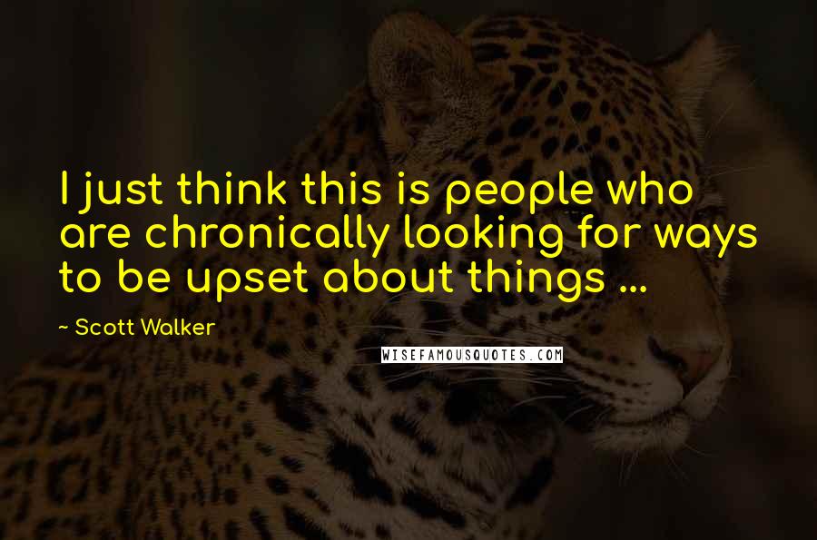 Scott Walker Quotes: I just think this is people who are chronically looking for ways to be upset about things ...