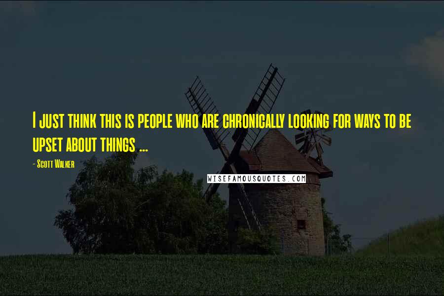 Scott Walker Quotes: I just think this is people who are chronically looking for ways to be upset about things ...