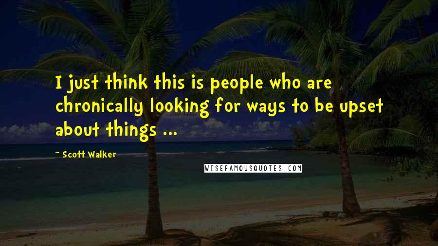 Scott Walker Quotes: I just think this is people who are chronically looking for ways to be upset about things ...