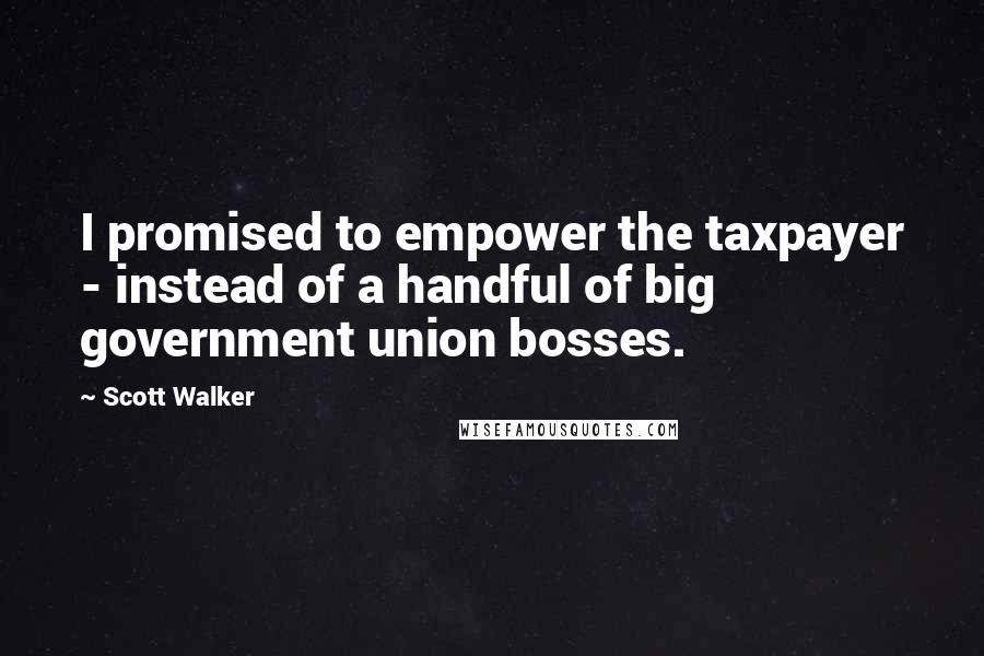 Scott Walker Quotes: I promised to empower the taxpayer - instead of a handful of big government union bosses.