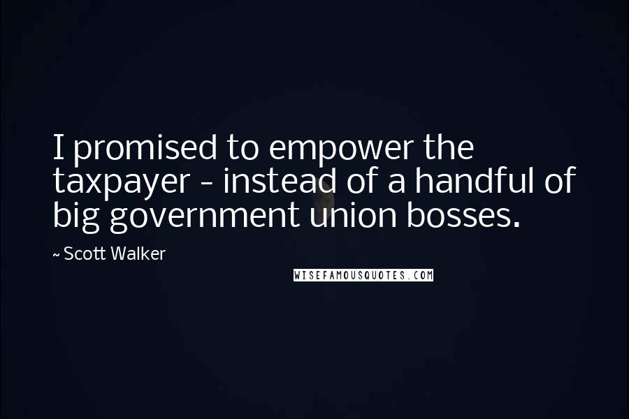 Scott Walker Quotes: I promised to empower the taxpayer - instead of a handful of big government union bosses.