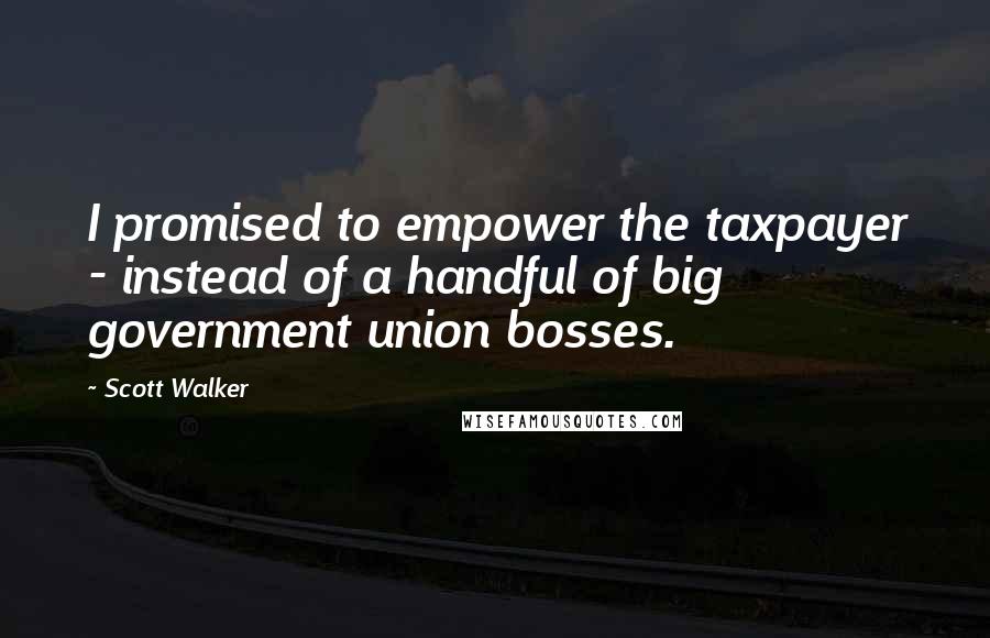 Scott Walker Quotes: I promised to empower the taxpayer - instead of a handful of big government union bosses.