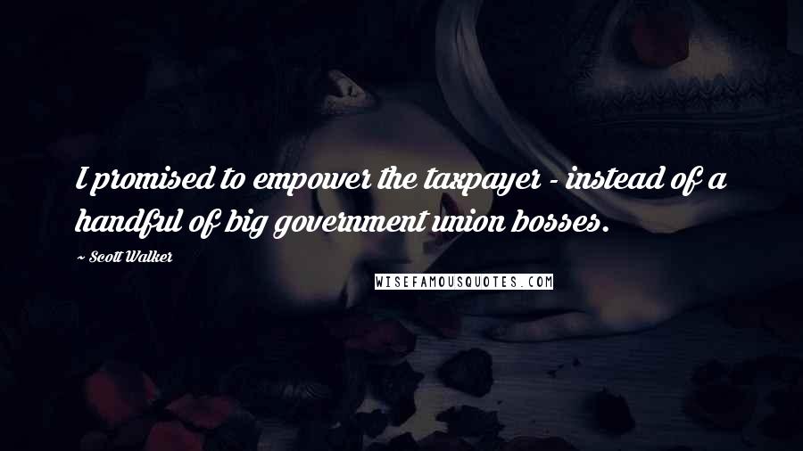 Scott Walker Quotes: I promised to empower the taxpayer - instead of a handful of big government union bosses.