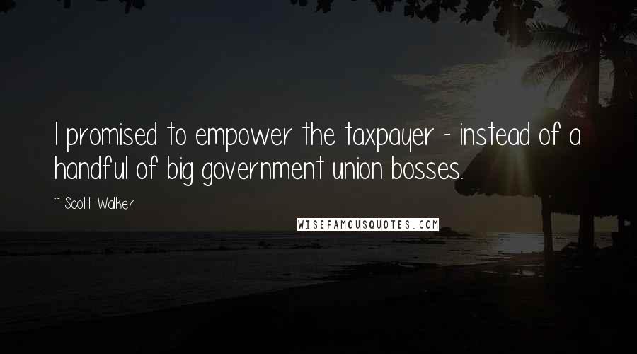 Scott Walker Quotes: I promised to empower the taxpayer - instead of a handful of big government union bosses.