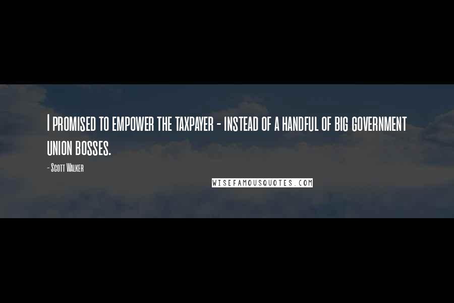 Scott Walker Quotes: I promised to empower the taxpayer - instead of a handful of big government union bosses.