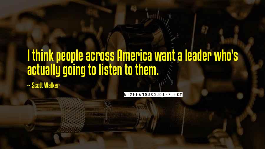 Scott Walker Quotes: I think people across America want a leader who's actually going to listen to them.