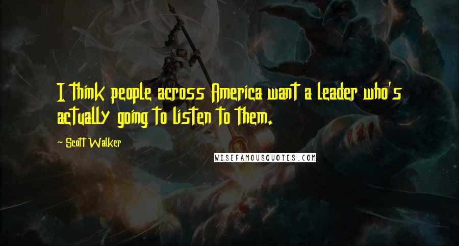 Scott Walker Quotes: I think people across America want a leader who's actually going to listen to them.