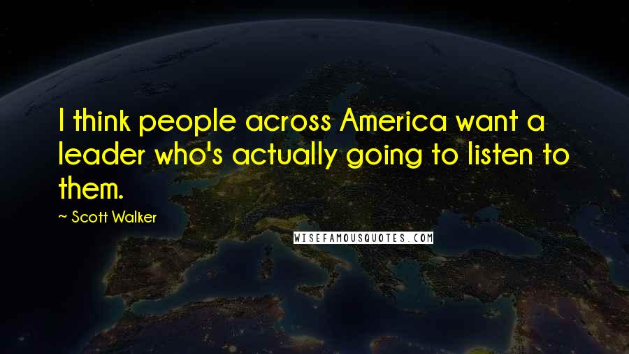 Scott Walker Quotes: I think people across America want a leader who's actually going to listen to them.