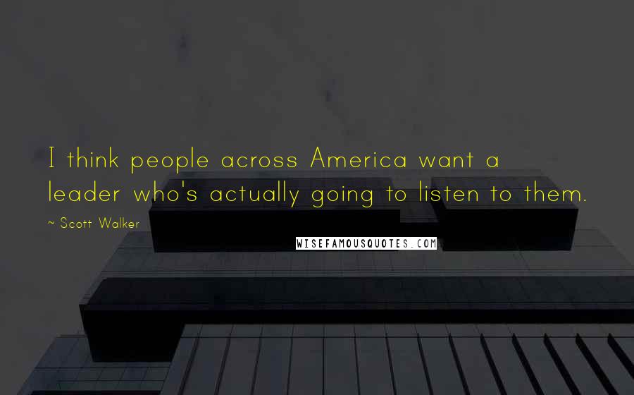 Scott Walker Quotes: I think people across America want a leader who's actually going to listen to them.