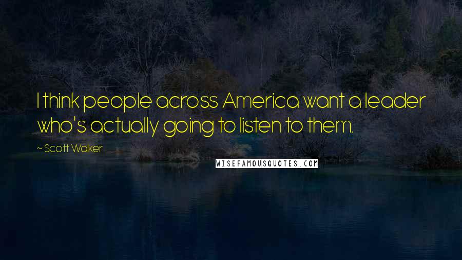 Scott Walker Quotes: I think people across America want a leader who's actually going to listen to them.