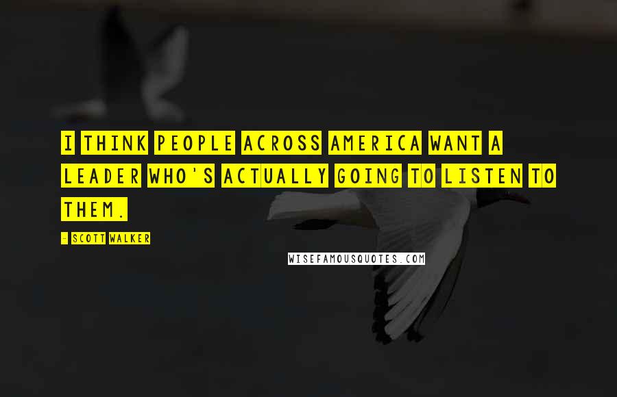 Scott Walker Quotes: I think people across America want a leader who's actually going to listen to them.