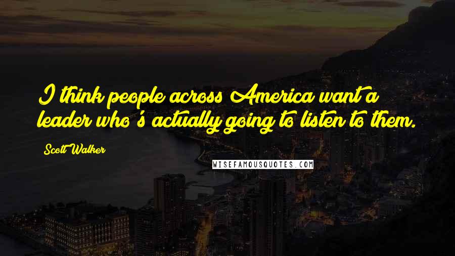 Scott Walker Quotes: I think people across America want a leader who's actually going to listen to them.