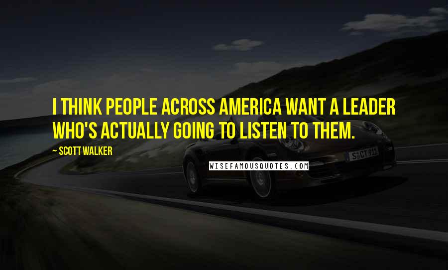 Scott Walker Quotes: I think people across America want a leader who's actually going to listen to them.