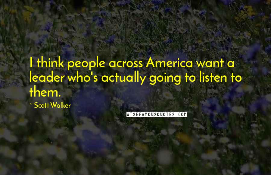 Scott Walker Quotes: I think people across America want a leader who's actually going to listen to them.