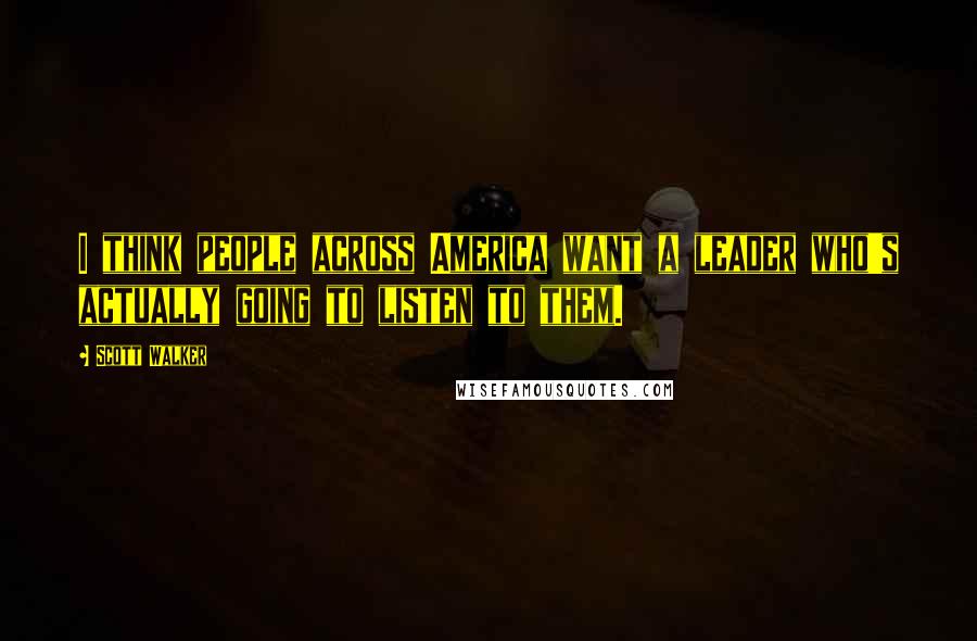 Scott Walker Quotes: I think people across America want a leader who's actually going to listen to them.